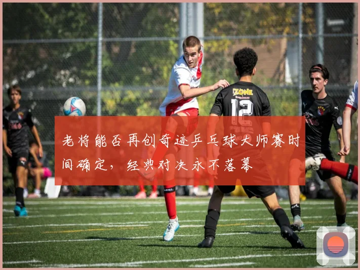 老将能否再创奇迹乒乓球大师赛时间确定，经典对决永不落幕