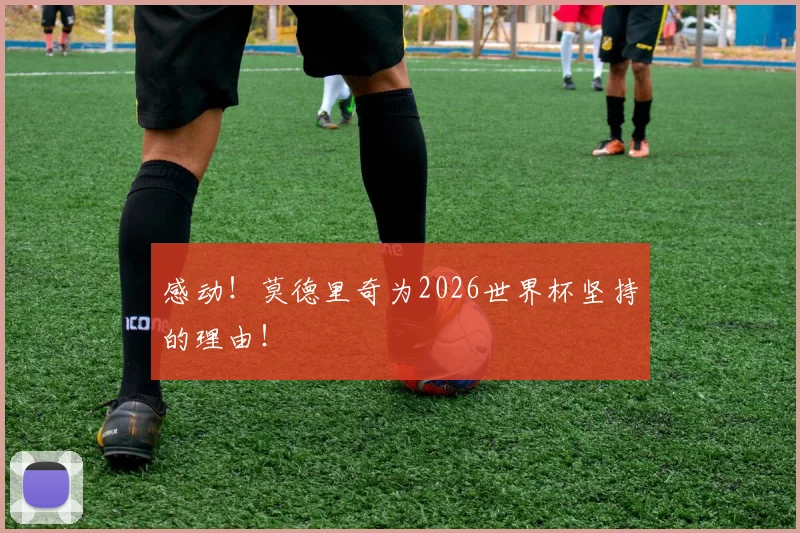 感动！莫德里奇为2026世界杯坚持的理由！