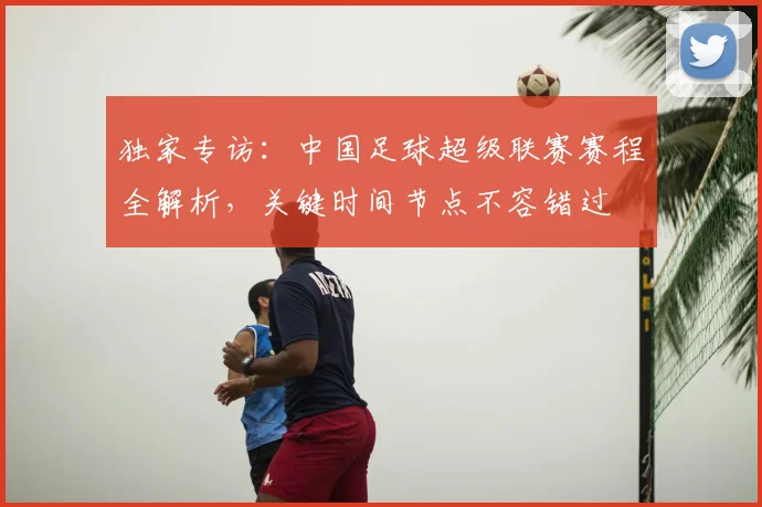 独家专访：中国足球超级联赛赛程全解析，关键时间节点不容错过