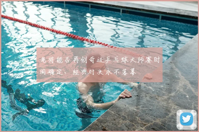 老将能否再创奇迹乒乓球大师赛时间确定，经典对决永不落幕