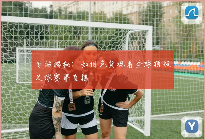 专访揭秘：如何免费观看全球顶级足球赛事直播