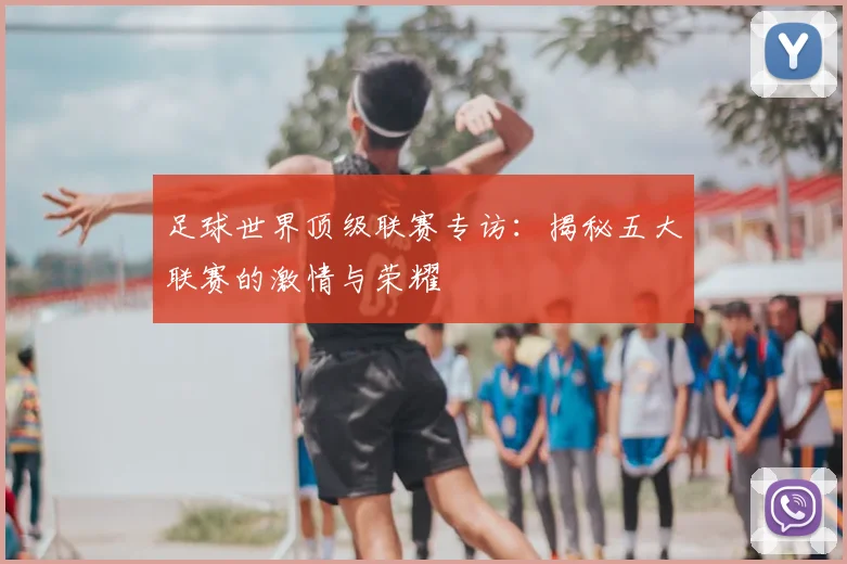 足球世界顶级联赛专访：揭秘五大联赛的激情与荣耀