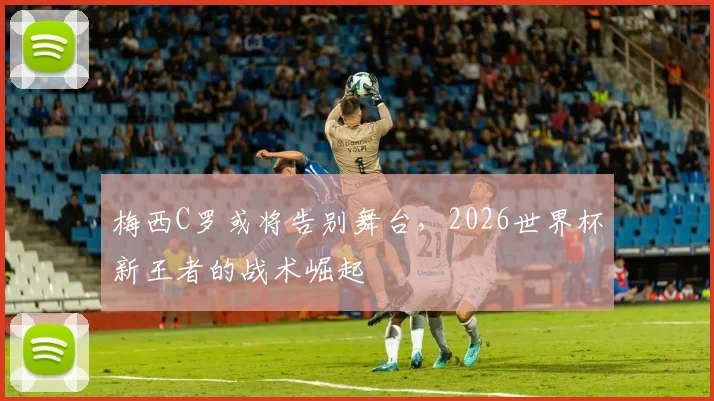 梅西C罗或将告别舞台，2026世界杯新王者的战术崛起