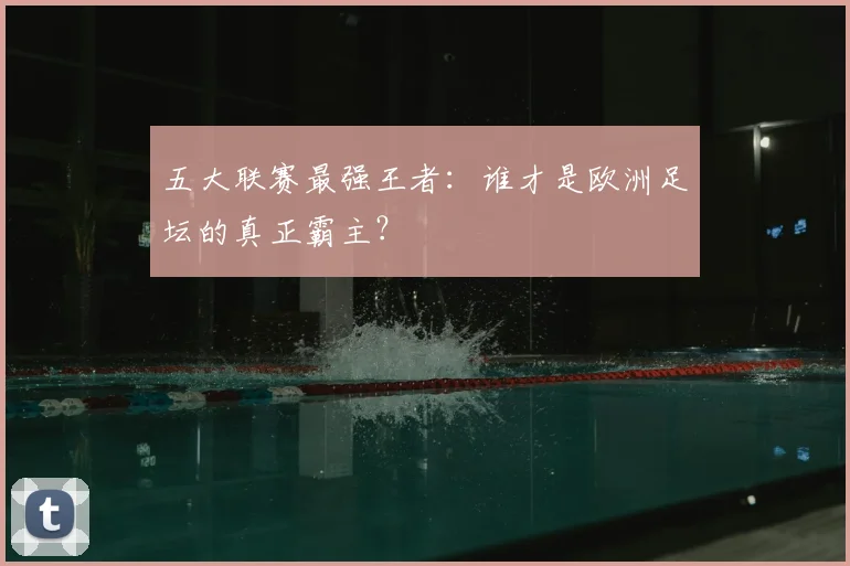 五大联赛最强王者：谁才是欧洲足坛的真正霸主？