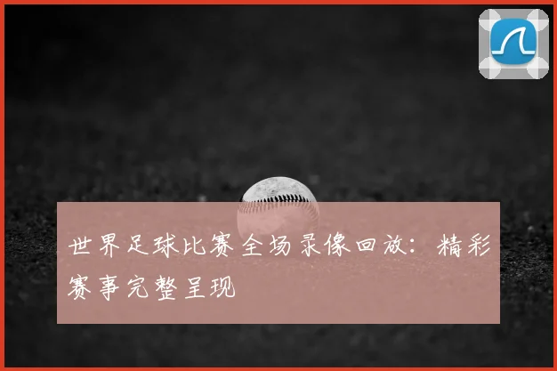 世界足球比赛全场录像回放：精彩赛事完整呈现